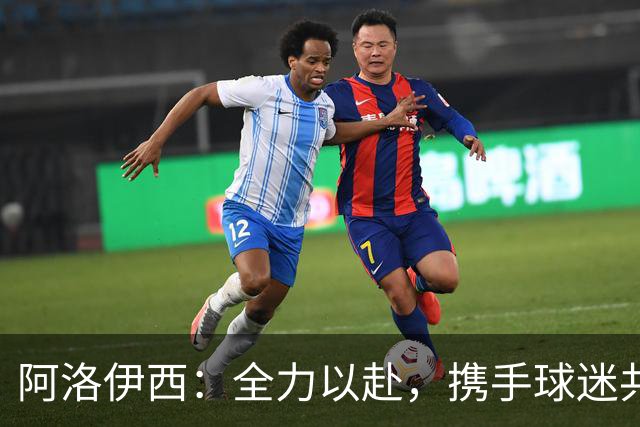 阿洛伊西：全力以赴，携手球迷共同缔造历史